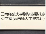 云南师范大学到毕业要花多少学费(云南师大学费总计)