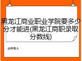 黑龙江商业职业学院要多少分才能进(黑龙江商职录取分数线)