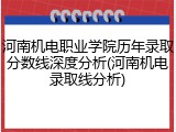 河南机电职业学院历年录取分数线深度分析(河南机电录取线分析)