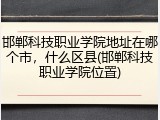 邯郸科技职业学院地址在哪个市，什么区县(邯郸科技职业学院位置)