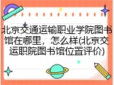 北京交通运输职业学院图书馆在哪里，怎么样(北京交运职院图书馆位置评价)