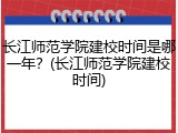 长江师范学院建校时间是哪一年？(长江师范学院建校时间)