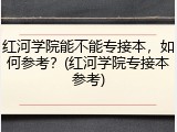 红河学院能不能专接本，如何参考？(红河学院专接本参考)