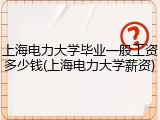 上海电力大学毕业一般工资多少钱(上海电力大学薪资)