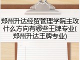 郑州升达经贸管理学院主攻什么方向有哪些王牌专业(郑州升达王牌专业)