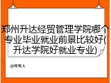 郑州升达经贸管理学院哪个专业毕业就业前景比较好(升达学院好就业专业)