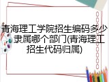 青海理工学院招生编码多少，隶属哪个部门(青海理工招生代码归属)