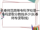 长春师范高等专科学校是一本吗录取分数线多少(长春师专录取线)