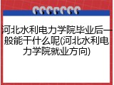河北水利电力学院毕业后一般能干什么呢(河北水利电力学院就业方向)