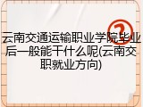 云南交通运输职业学院毕业后一般能干什么呢(云南交职就业方向)