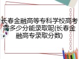 长春金融高等专科学校高考需多少分能录取呢(长春金融高专录取分数)