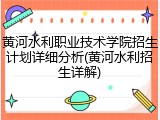 黄河水利职业技术学院招生计划详细分析(黄河水利招生详解)