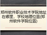 郑州软件职业技术学院地址在哪里，学校地理位置(郑州软件学院位置)