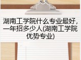 湖南工学院什么专业最好，一年招多少人(湖南工学院优势专业)