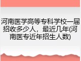 河南医学高等专科学校一届招收多少人，最近几年(河南医专近年招生人数)