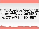 绍兴文理学院元培学院毕业生就业大致去向如何(绍兴元培学院毕业生就业去向)