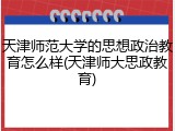 天津师范大学的思想政治教育怎么样(天津师大思政教育)