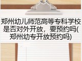 郑州幼儿师范高等专科学校是否对外开放，要预约吗(郑州幼专开放预约吗)