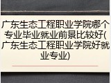 广东生态工程职业学院哪个专业毕业就业前景比较好(广东生态工程职业学院好就业专业)