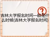 吉林大学报名时间一般是什么时候(吉林大学报名时间)