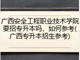 广西安全工程职业技术学院要招专升本吗，如何参考(广西专升本招生参考)