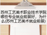 苏州工艺美术职业技术学院哪些专业就业前景好，为什么(苏州工艺美术就业前景)