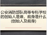 公安消防部队高等专科学校的创始人是谁，前身是什么(创始人及前身)