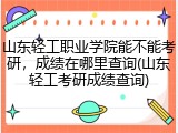 山东轻工职业学院能不能考研，成绩在哪里查询(山东轻工考研成绩查询)