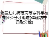 福建幼儿师范高等专科学校要多少分才能进(福建幼专录取分数)