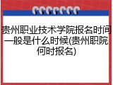 贵州职业技术学院报名时间一般是什么时候(贵州职院何时报名)