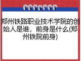 郑州铁路职业技术学院的创始人是谁，前身是什么(郑州铁院前身)