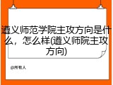 遵义师范学院主攻方向是什么，怎么样(遵义师院主攻方向)
