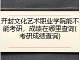 开封文化艺术职业学院能不能考研，成绩在哪里查询(考研成绩查询)