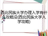 西北民族大学办理入学有什么攻略没(西北民族大学入学攻略)