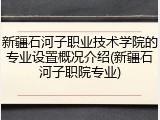 新疆石河子职业技术学院的专业设置概况介绍(新疆石河子职院专业)