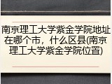 南京理工大学紫金学院地址在哪个市，什么区县(南京理工大学紫金学院位置)