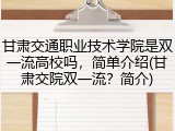 甘肃交通职业技术学院是双一流高校吗，简单介绍(甘肃交院双一流？简介)
