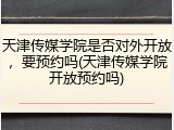 天津传媒学院是否对外开放，要预约吗(天津传媒学院开放预约吗)