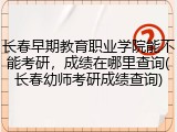 长春早期教育职业学院能不能考研，成绩在哪里查询(长春幼师考研成绩查询)