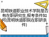 昆明铁道职业技术学院是否有在职研究生,报考条件如何(昆明铁道职院在职研条件)