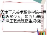 天津工艺美术职业学院一届招收多少人，最近几年(天津工艺美院招生规模)