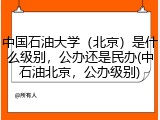 中国石油大学（北京）是什么级别，公办还是民办(中石油北京，公办级别)