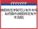 绵阳师范学院可以专升本吗，如何操作(绵阳师范专升本流程)