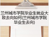 兰州城市学院毕业生就业大致去向如何(兰州城市学院毕业生去向)