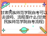 甘肃民族师范学院自考可以去读吗，流程是什么(甘肃民族师范学院自考流程)