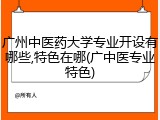广州中医药大学专业开设有哪些,特色在哪(广中医专业特色)