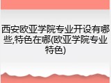 西安欧亚学院专业开设有哪些,特色在哪(欧亚学院专业特色)