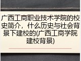 广西工商职业技术学院的校史简介，什么历史与社会背景下建校的(广西工商学院建校背景)