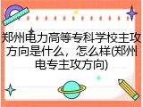 郑州电力高等专科学校主攻方向是什么，怎么样(郑州电专主攻方向)