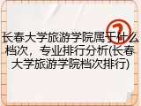 长春大学旅游学院属于什么档次，专业排行分析(长春大学旅游学院档次排行)